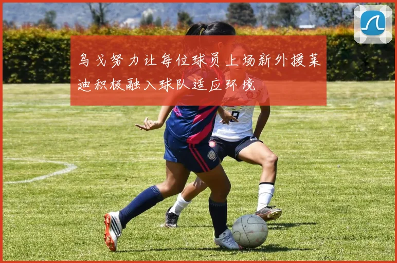 乌戈努力让每位球员上场新外援莱迪积极融入球队适应环境