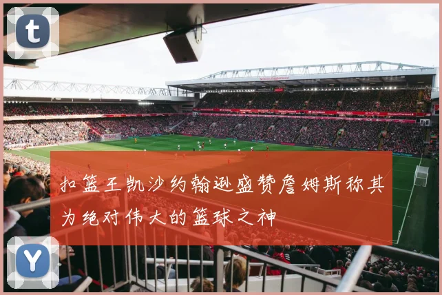 扣篮王凯沙约翰逊盛赞詹姆斯称其为绝对伟大的篮球之神