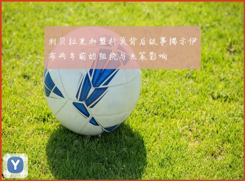 利贝拉里加盟科莫背后故事揭示伊布两年前的阻挠与决策影响