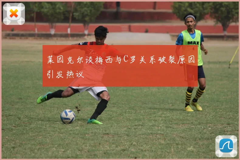 莱因克尔谈梅西与C罗关系破裂原因引发热议