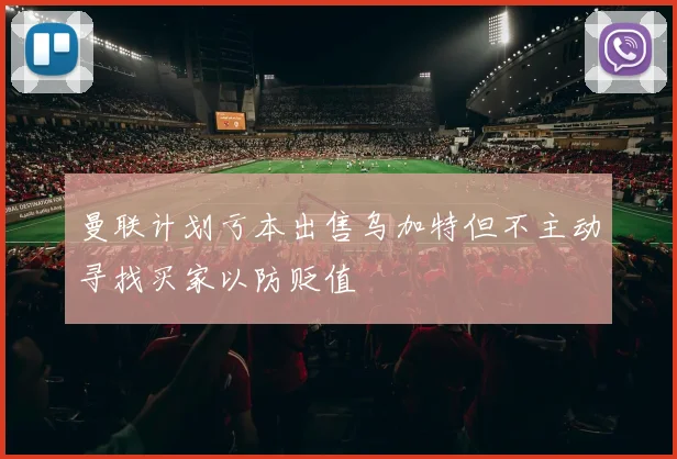 曼联计划亏本出售乌加特但不主动寻找买家以防贬值