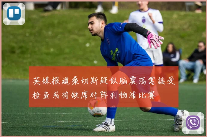 英媒报道桑切斯疑似脑震荡需接受检查或将缺席对阵利物浦比赛
