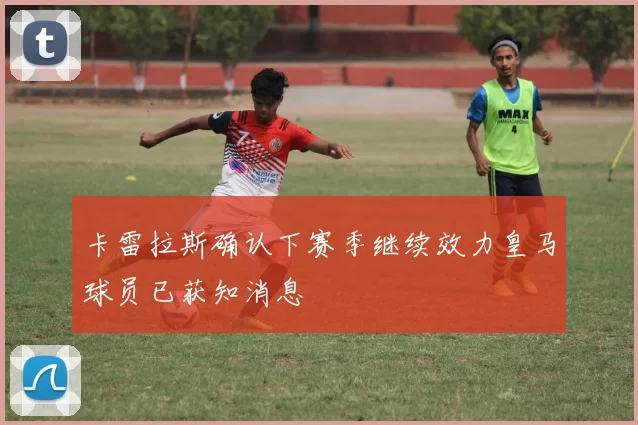 卡雷拉斯确认下赛季继续效力皇马球员已获知消息