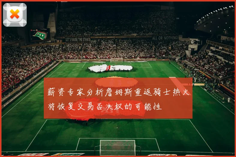 薪资专家分析詹姆斯重返骑士热火将恢复交易否决权的可能性