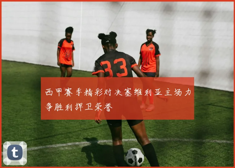 西甲赛季精彩对决塞维利亚主场力争胜利捍卫荣誉