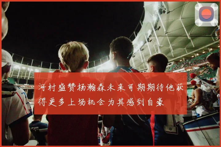 河村盛赞杨瀚森未来可期期待他获得更多上场机会为其感到自豪