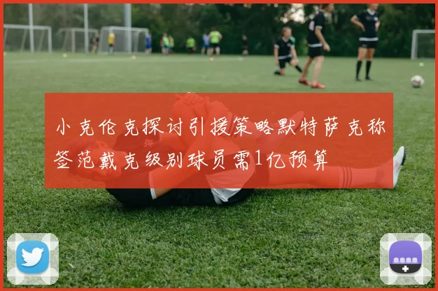 小克伦克探讨引援策略默特萨克称签范戴克级别球员需1亿预算