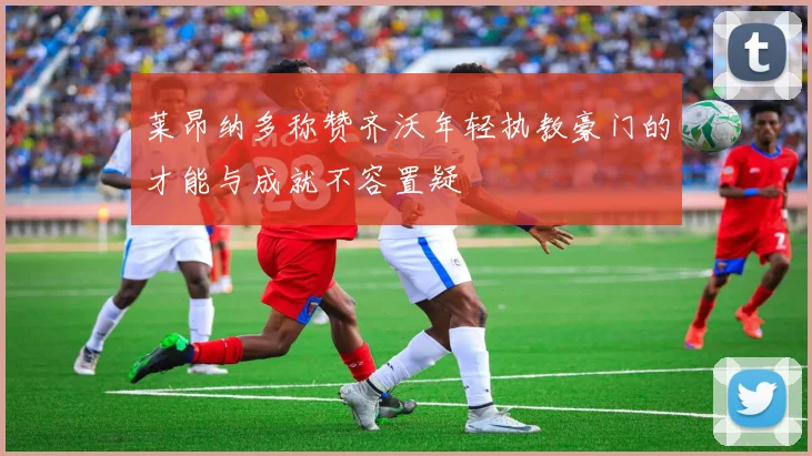 莱昂纳多称赞齐沃年轻执教豪门的才能与成就不容置疑