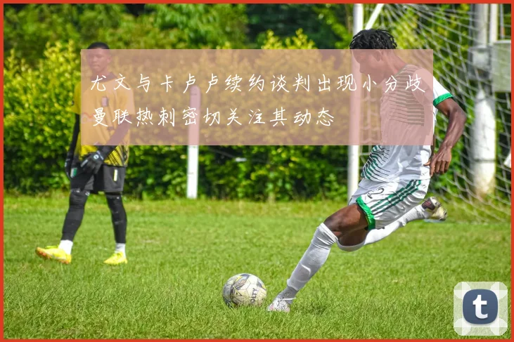 尤文与卡卢卢续约谈判出现小分歧曼联热刺密切关注其动态