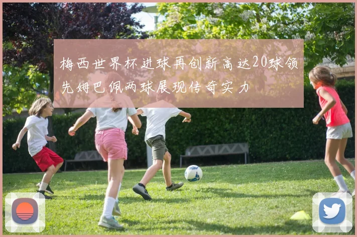 梅西世界杯进球再创新高达20球领先姆巴佩两球展现传奇实力