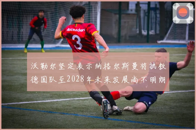 沃勒尔坚定表示纳格尔斯曼将执教德国队至2028年未来发展尚不明朗