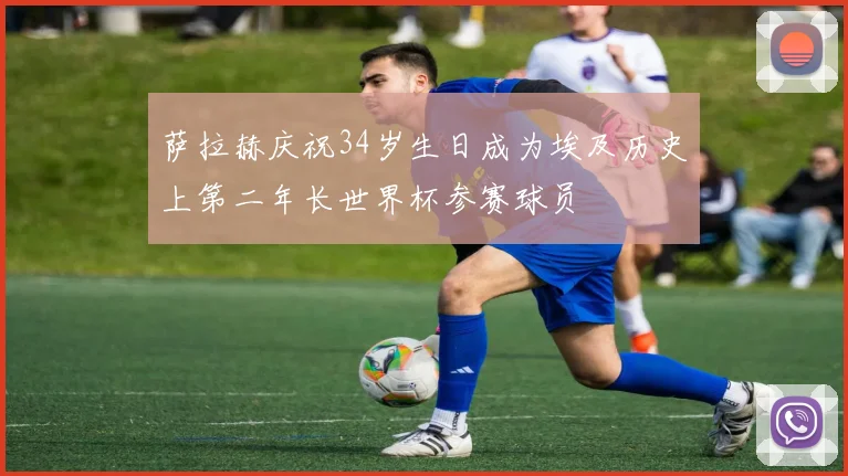 萨拉赫庆祝34岁生日成为埃及历史上第二年长世界杯参赛球员