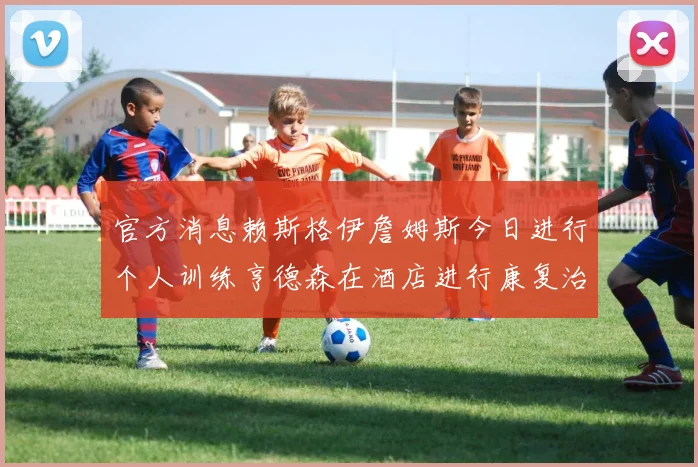 官方消息赖斯格伊詹姆斯今日进行个人训练亨德森在酒店进行康复治疗
