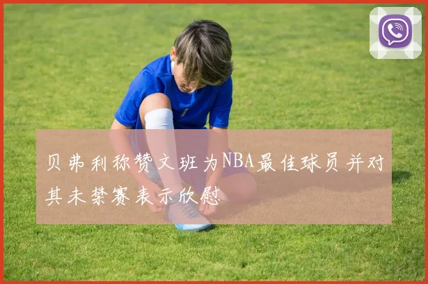贝弗利称赞文班为NBA最佳球员并对其未禁赛表示欣慰