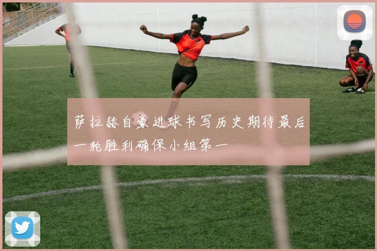 萨拉赫自豪进球书写历史期待最后一轮胜利确保小组第一