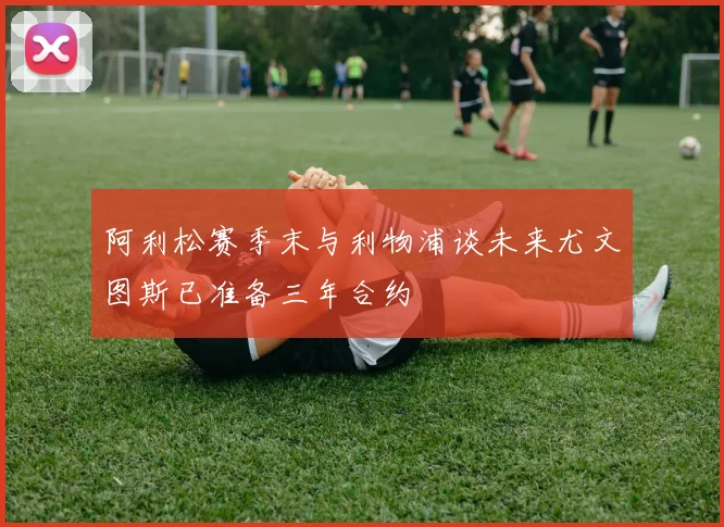阿利松赛季末与利物浦谈未来尤文图斯已准备三年合约