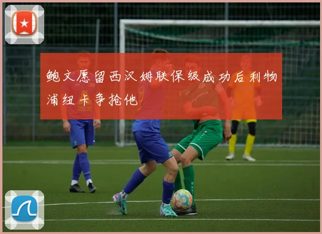 鲍文愿留西汉姆联保级成功后利物浦纽卡争抢他