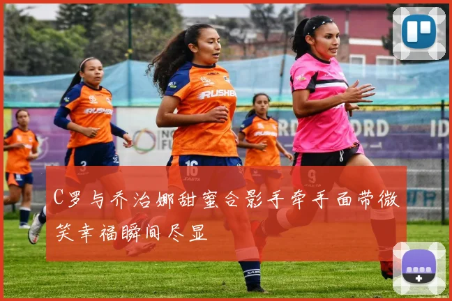 C罗与乔治娜甜蜜合影手牵手面带微笑幸福瞬间尽显