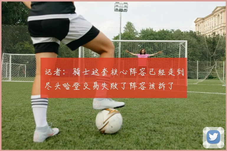 记者：骑士这套核心阵容已经走到尽头哈登交易失败了阵容该拆了