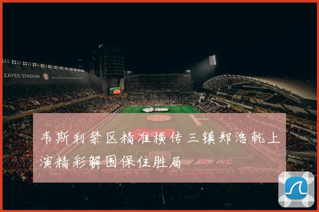 韦斯利禁区精准横传三镇郑浩乾上演精彩解围保住胜局