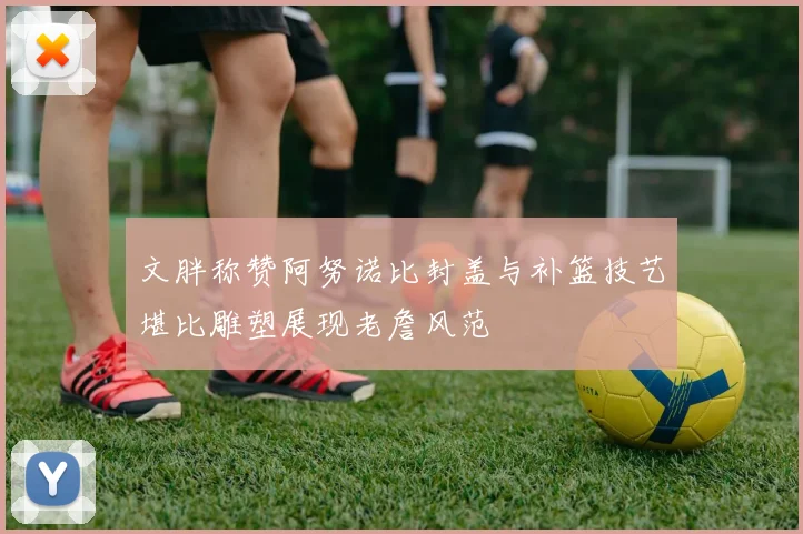 文胖称赞阿努诺比封盖与补篮技艺堪比雕塑展现老詹风范