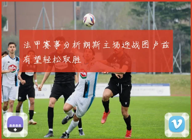法甲赛事分析朗斯主场迎战图卢兹有望轻松取胜