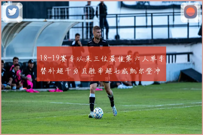 18-19赛季以来三位最佳第六人单季替补超千分且胜率超七成凯尔登冲击新高