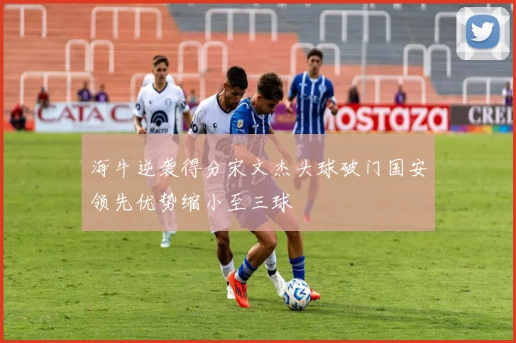 海牛逆袭得分宋文杰头球破门国安领先优势缩小至三球