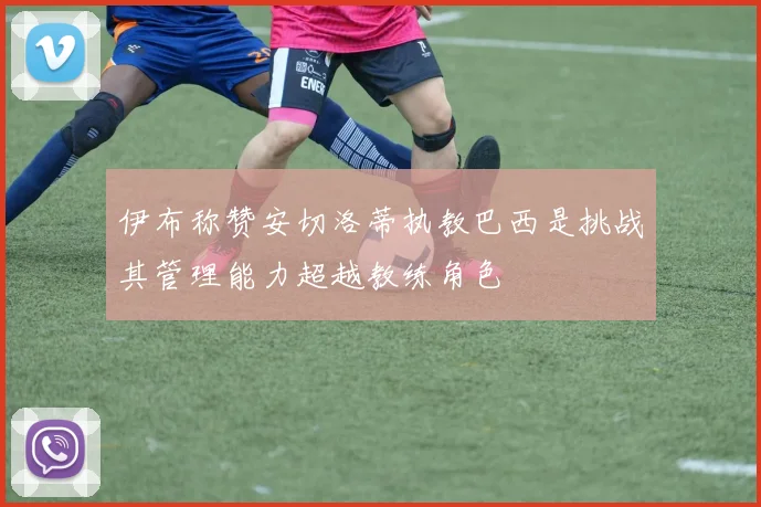 伊布称赞安切洛蒂执教巴西是挑战其管理能力超越教练角色