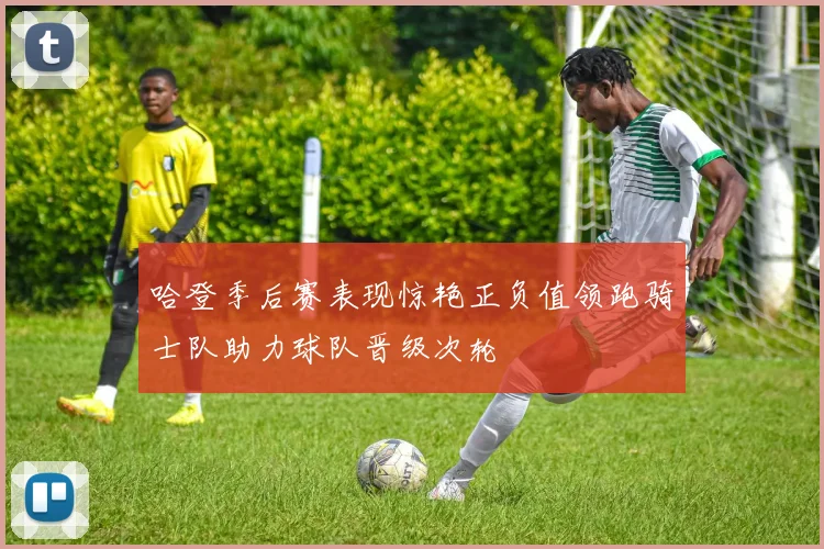 哈登季后赛表现惊艳正负值领跑骑士队助力球队晋级次轮