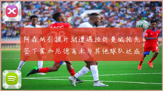 阿森纳引援计划遭遇挫折曼城抢先签下蒙加厄德高未与其他球队达成协议