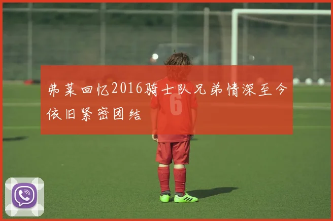 弗莱回忆2016骑士队兄弟情深至今依旧紧密团结
